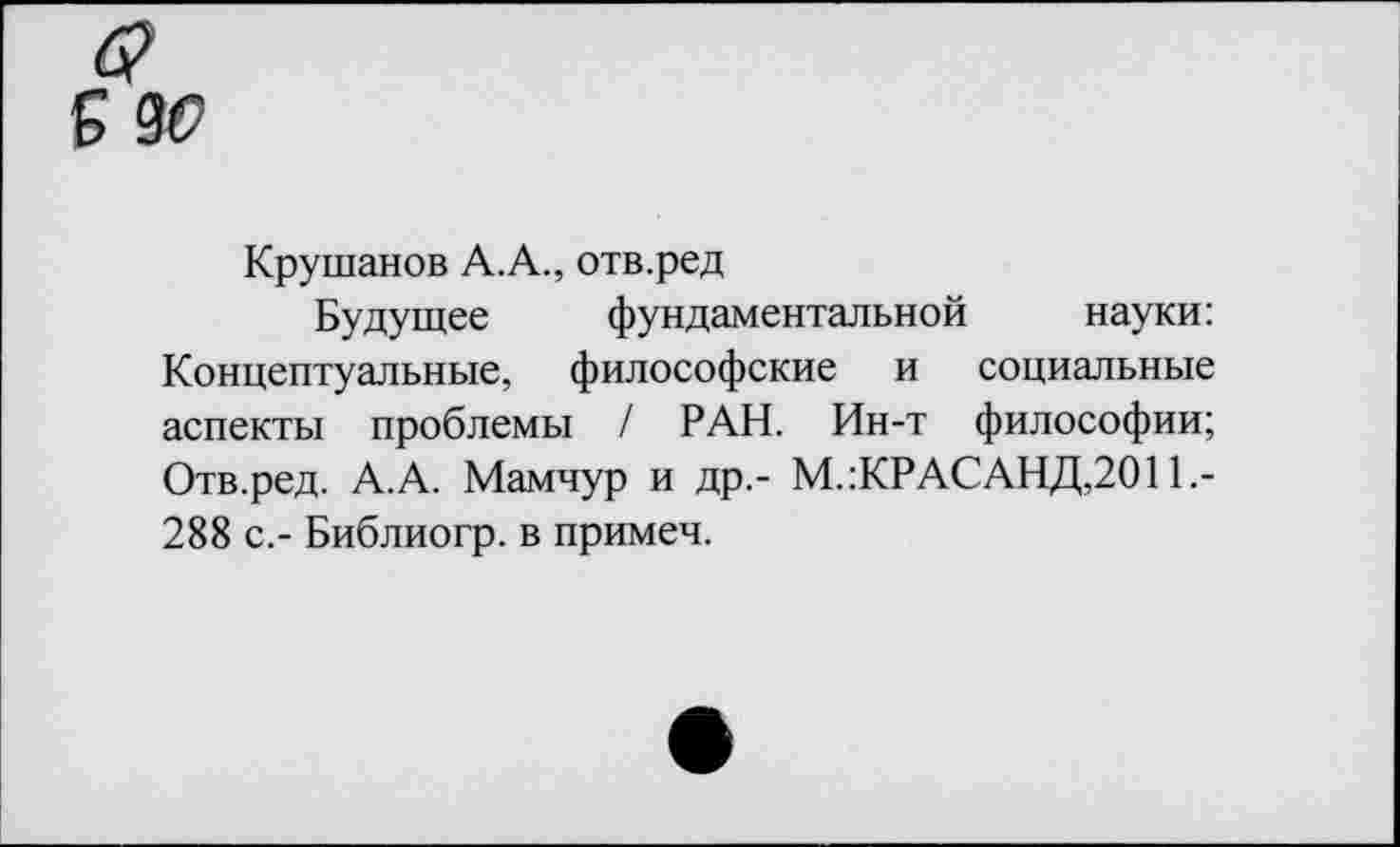 ﻿Крушанов А.А., отв.ред
Будущее фундаментальной науки: Концептуальные, философские и социальные аспекты проблемы / РАН. Ин-т философии; Отв.ред. А.А. Мамчур и др.- М.:КРАСАНД,2011.-288 с,- Библиогр. в примеч.